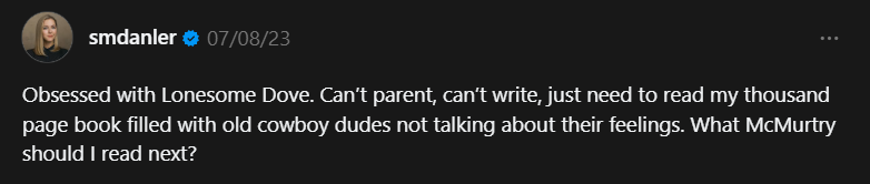 A Threads post from user smdanler:
Obsessed with Lonesome Dove. Can’t parent, can’t write, just need to read my thousand page book filled with old cowboy dudes not talking about their feelings. What McMurtry should I read next?
